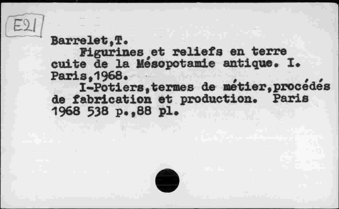 ﻿Barrelet,T.
Figurines#et reliefs en terre cuite de la Mésopotamie antique. I*
Paris,1968.	t	t ,
I-Potiers,termes de metier,procédés de fabrication et production. Paris 1968 538 p.,88 pl.